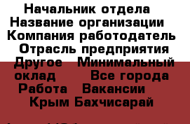 Начальник отдела › Название организации ­ Компания-работодатель › Отрасль предприятия ­ Другое › Минимальный оклад ­ 1 - Все города Работа » Вакансии   . Крым,Бахчисарай